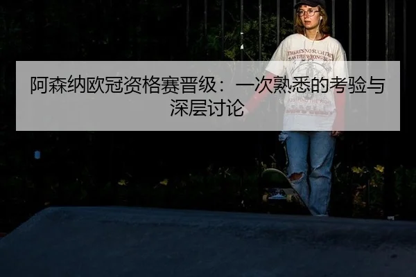 阿森纳欧冠资格赛晋级：一次熟悉的考验与深层讨论
